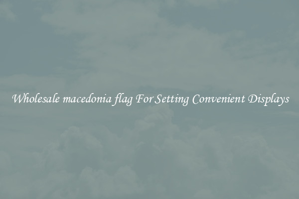 Wholesale macedonia flag For Setting Convenient Displays