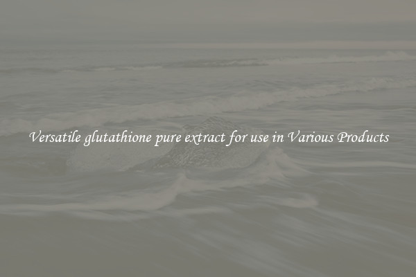 Versatile glutathione pure extract for use in Various Products